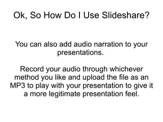 Ok, So How Do I Use Slideshare? You can also add audio narration to your presentations.  Record your audio through whichever method you like and upload the file as an MP3 to play with your presentation to give it a more legitimate presentation feel. 