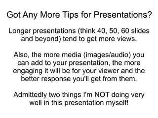 Got Any More Tips for Presentations? Longer presentations (think 40, 50, 60 slides and beyond) tend to get more views. Also, the more media (images/audio) you can add to your presentation, the more engaging it will be for your viewer and the better response you'll get from them. Admittedly two things I'm NOT doing very well in this presentation myself! 