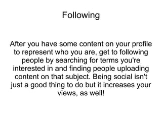 Following After you have some content on your profile to represent who you are, get to following people by searching for terms you're interested in and finding people uploading content on that subject. Being social isn't just a good thing to do but it increases your views, as well! 