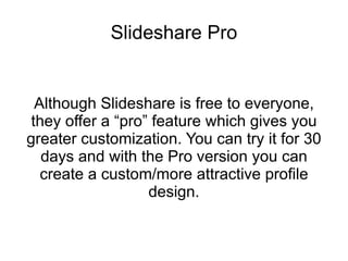 Slideshare Pro Although Slideshare is free to everyone, they offer a “pro” feature which gives you greater customization. You can try it for 30 days and with the Pro version you can create a custom/more attractive profile design. 