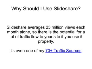 Why Should I Use Slideshare? Slideshare averages 25 million views each month alone, so there is the potential for a lot of traffic flow to your site if you use it properly. It's even one of my  70+ Traffic Sources . 