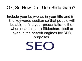 Ok, So How Do I Use Slideshare? Include your keywords in your title and in the keywords section so that people will be able to find your presentation either when searching on Slideshare itself or even in the search engines for SEO purposes. 