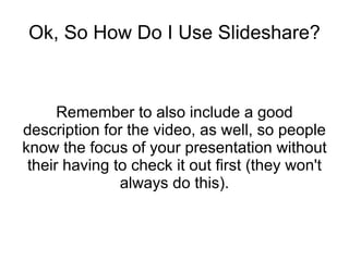 Ok, So How Do I Use Slideshare? Remember to also include a good description for the video, as well, so people know the focus of your presentation without their having to check it out first (they won't always do this). 