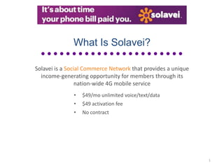 What Is Solavei?

Solavei is a Social Commerce Network that provides a unique
  income-generating opportunity for members through its
                 nation-wide 4G mobile service
              •   $49/mo unlimited voice/text/data
              •   $49 activation fee
              •   No contract




                                                              1
 