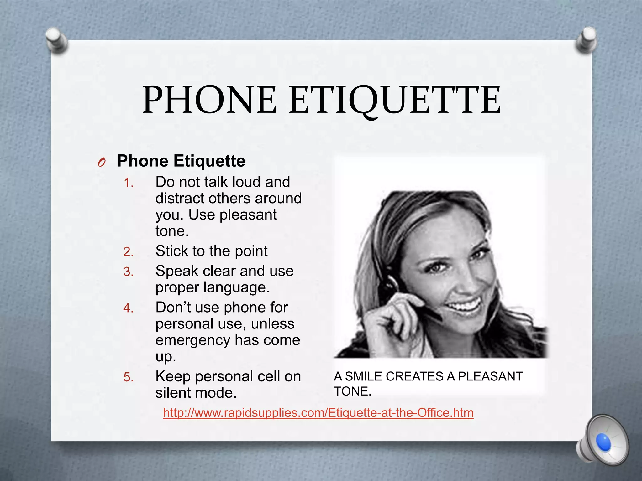 PHONE ETIQUETTE
O Phone Etiquette
  1.   Do not talk loud and
       distract others around
       you. Use pleasant
       tone.
  2.   Stick to the point
  3.   Speak clear and use
       proper language.
  4.   Don’t use phone for
       personal use, unless
       emergency has come
       up.
  5.   Keep personal cell on          A Your smile creates A PLEASANT
                                        SMILE CREATES a pleasant tone.
       silent mode.                   TONE.
        http://www.rapidsupplies.com/Etiquette-at-the-Office.htm
 