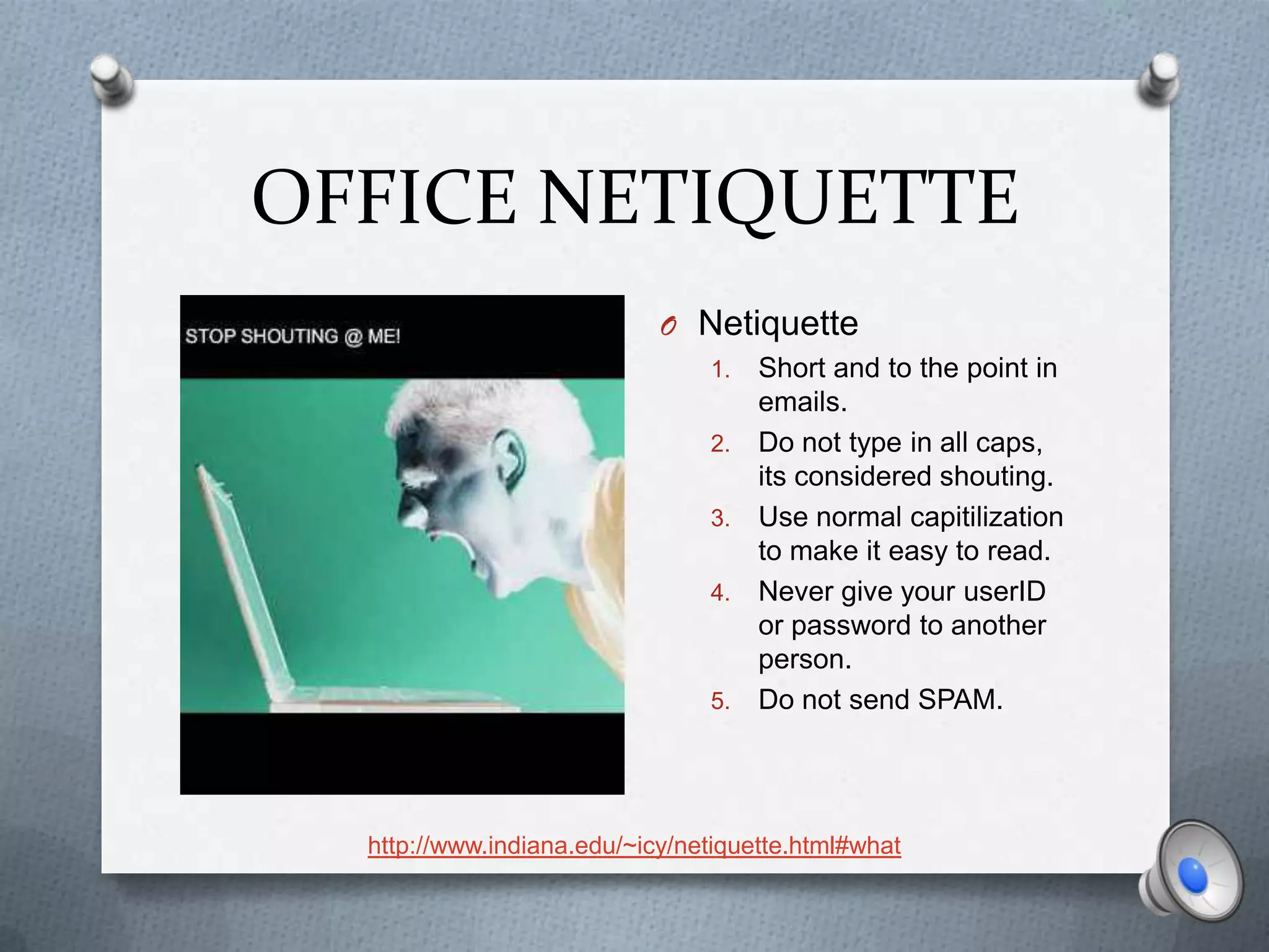 OFFICE NETIQUETTE
                            O Netiquette
                                1.   Short and to the point in
                                     emails.
                                2.   Do not type in all caps,
                                     its considered shouting.
                                3.   Use normal capitilization
                                     to make it easy to read.
                                4.   Never give your userID
                                     or password to another
                                     person.
                                5.   Do not send SPAM.




  http://www.indiana.edu/~icy/netiquette.html#what
 