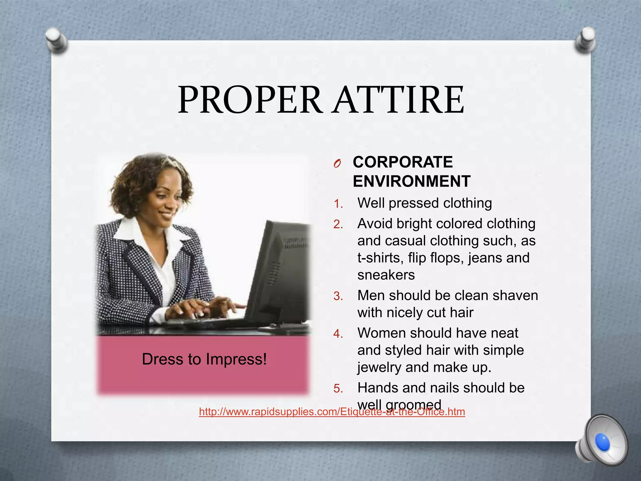 PROPER ATTIRE
                                  O CORPORATE
                                       ENVIRONMENT
                                  1.     Well pressed clothing
                                    2. Avoid bright colored clothing
                                         and casual clothing such, as
                                         t-shirts, flip flops, jeans and
                                         sneakers
                                    3. Men should be clean shaven
                                         with nicely cut hair
                                    4. Women should have neat
                                         and styled hair with simple
Dress to Impress!                        jewelry and make up.
                                    5. Hands and nails should be
                                         well groomed
        http://www.rapidsupplies.com/Etiquette-at-the-Office.htm
 