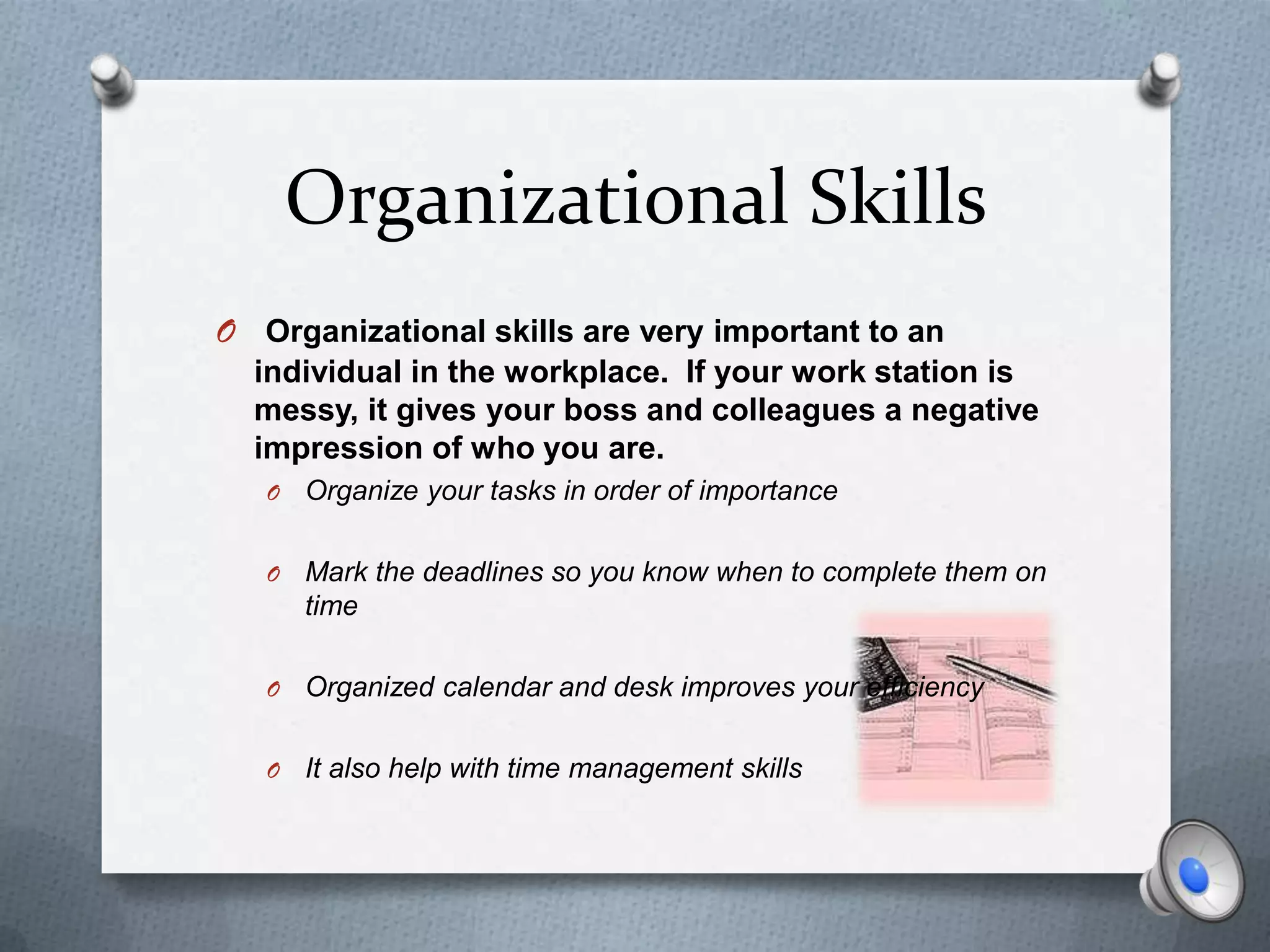 Organizational Skills
O Organizational skills are very important to an
  individual in the workplace. If your work station is
  messy, it gives your boss and colleagues a negative
  impression of who you are.
   O   Organize your tasks in order of importance

   O   Mark the deadlines so you know when to complete them on
       time

   O   Organized calendar and desk improves your efficiency

   O   It also help with time management skills
 
