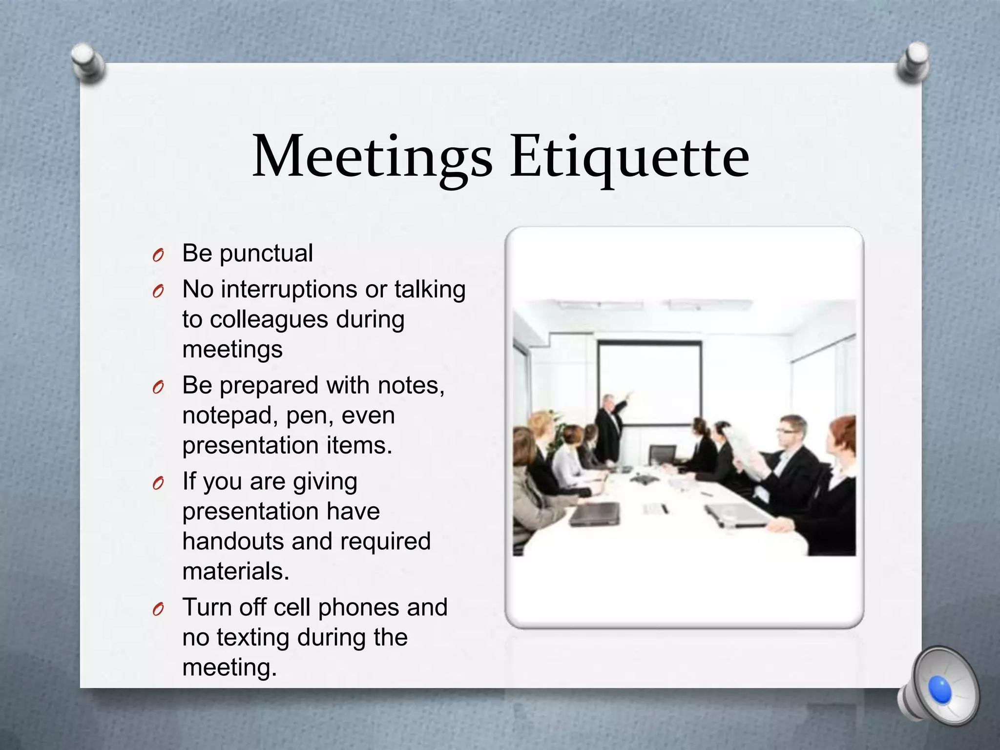 Meetings Etiquette
O Be punctual
O No interruptions or talking
  to colleagues during
  meetings
O Be prepared with notes,
  notepad, pen, even
  presentation items.
O If you are giving
  presentation have
  handouts and required
  materials.
O Turn off cell phones and
  no texting during the
  meeting.
 