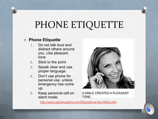 PHONE ETIQUETTE
O Phone Etiquette
  1.   Do not talk loud and
       distract others around
       you. Use pleasant
       tone.
  2.   Stick to the point
  3.   Speak clear and use
       proper language.
  4.   Don’t use phone for
       personal use, unless
       emergency has come
       up.
  5.   Keep personal cell on          A Your smile creates A PLEASANT
                                        SMILE CREATES a pleasant tone.
       silent mode.                   TONE.
        http://www.rapidsupplies.com/Etiquette-at-the-Office.htm
 