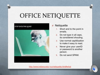 OFFICE NETIQUETTE
                            O Netiquette
                                1.   Short and to the point in
                                     emails.
                                2.   Do not type in all caps,
                                     its considered shouting.
                                3.   Use normal capitilization
                                     to make it easy to read.
                                4.   Never give your userID
                                     or password to another
                                     person.
                                5.   Do not send SPAM.




  http://www.indiana.edu/~icy/netiquette.html#what
 
