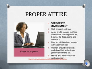 PROPER ATTIRE
                                  O CORPORATE
                                       ENVIRONMENT
                                  1.     Well pressed clothing
                                    2. Avoid bright colored clothing
                                         and casual clothing such, as
                                         t-shirts, flip flops, jeans and
                                         sneakers
                                    3. Men should be clean shaven
                                         with nicely cut hair
                                    4. Women should have neat
                                         and styled hair with simple
Dress to Impress!                        jewelry and make up.
                                    5. Hands and nails should be
                                         well groomed
        http://www.rapidsupplies.com/Etiquette-at-the-Office.htm
 