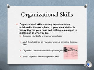 Organizational Skills
O Organizational skills are very important to an
  individual in the workplace. If your work station is
  messy, it gives your boss and colleagues a negative
  impression of who you are.
   O   Organize your tasks in order of importance

   O   Mark the deadlines so you know when to complete them on
       time

   O   Organized calendar and desk improves your efficiency

   O   It also help with time management skills
 