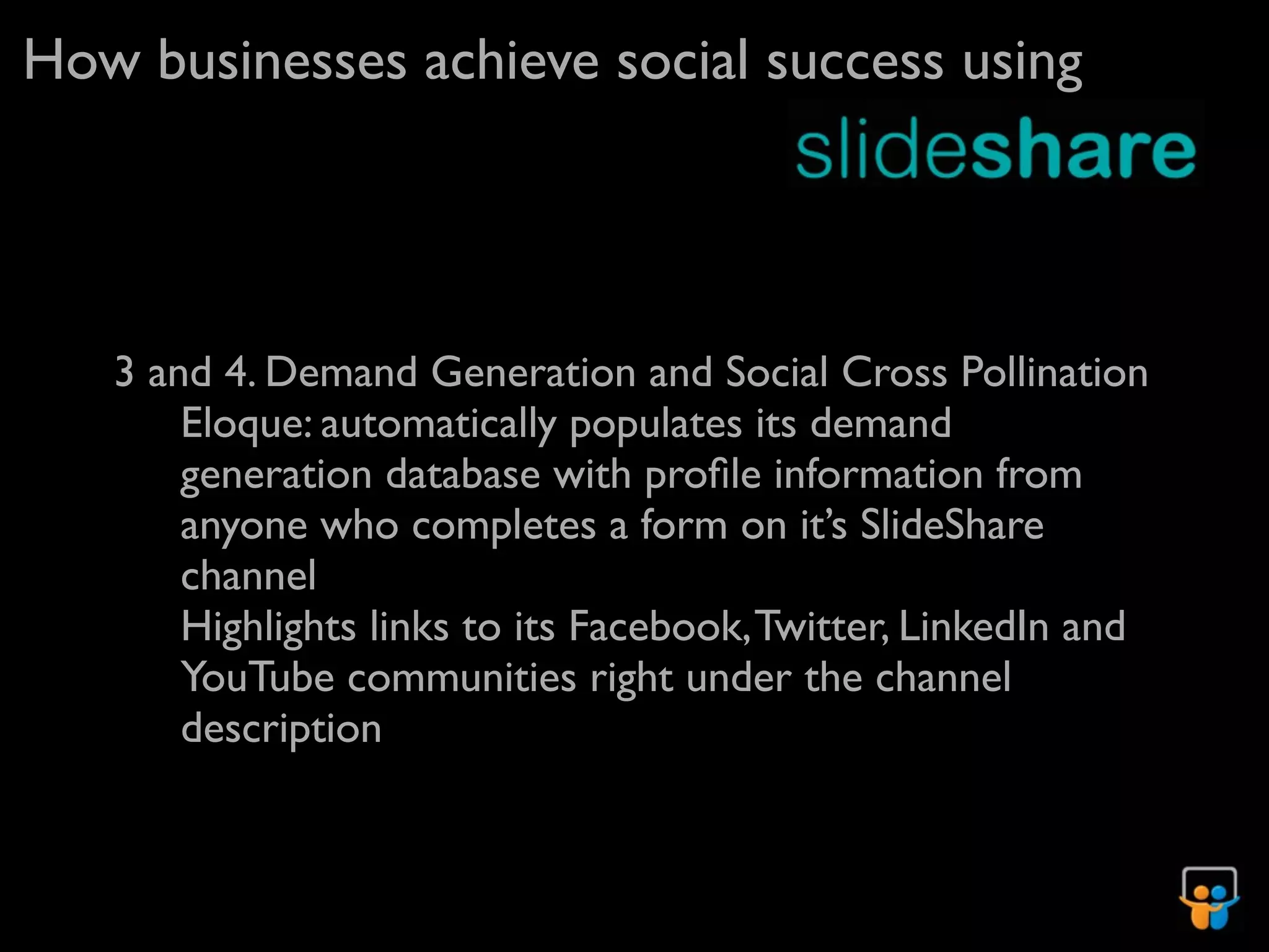 How businesses achieve social success using




   3 and 4. Demand Generation and Social Cross Pollination
       Eloque: automatically populates its demand
       generation database with proﬁle information from
       anyone who completes a form on it’s SlideShare
       channel
       Highlights links to its Facebook, Twitter, LinkedIn and
       YouTube communities right under the channel
       description
 