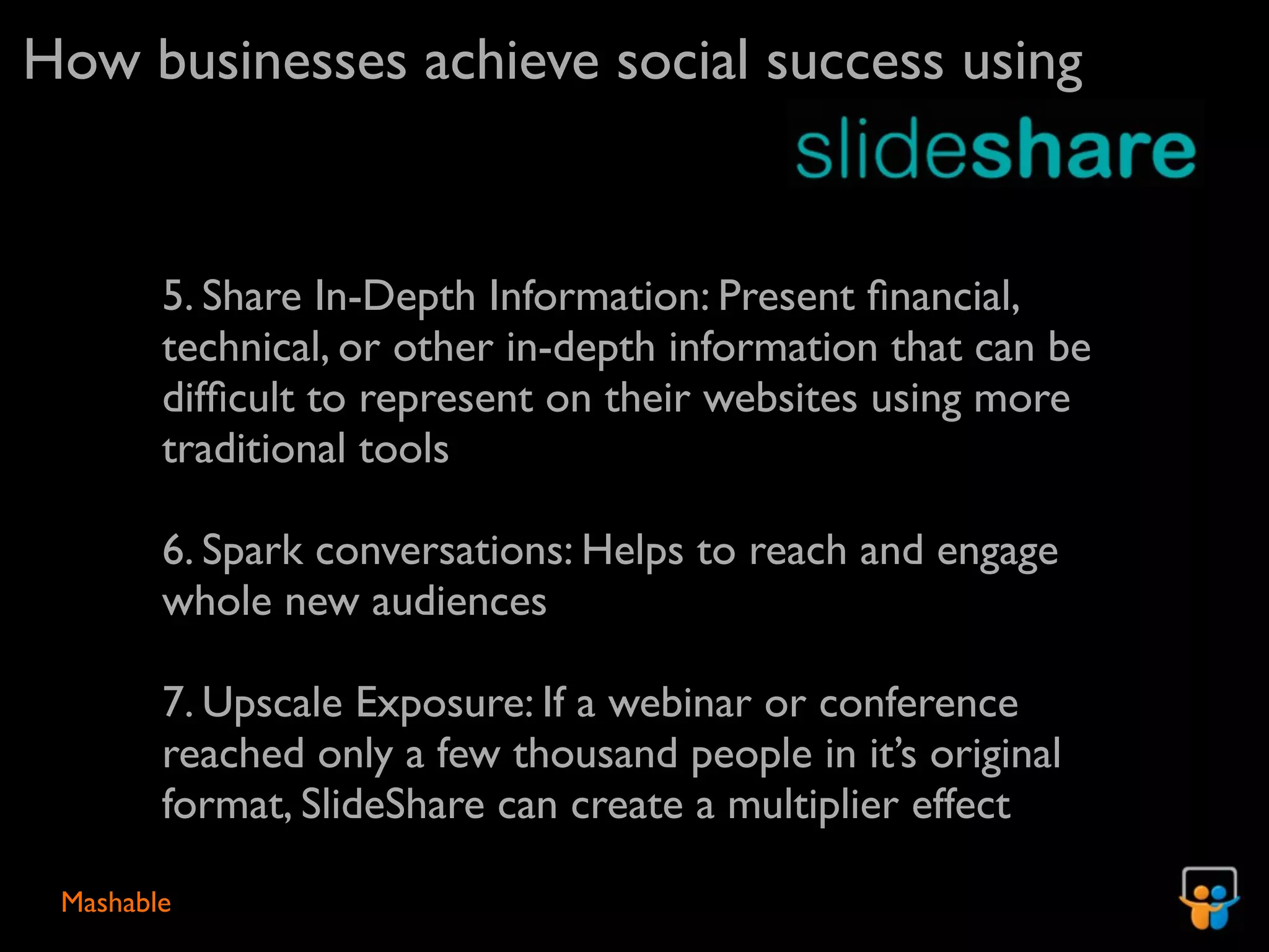 How businesses achieve social success using


        5. Share In-Depth Information: Present ﬁnancial,
        technical, or other in-depth information that can be
        difﬁcult to represent on their websites using more
        traditional tools

        6. Spark conversations: Helps to reach and engage
        whole new audiences

        7. Upscale Exposure: If a webinar or conference
        reached only a few thousand people in it’s original
        format, SlideShare can create a multiplier effect

 Mashable
 