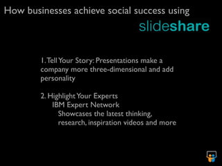 How businesses achieve social success using



        1. Tell Your Story: Presentations make a
        company more three-dimensional and add
        personality

        2. Highlight Your Experts
            IBM Expert Network
              Showcases the latest thinking,
              research, inspiration videos and more
 