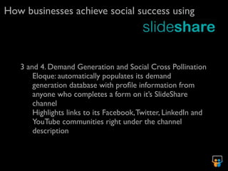 How businesses achieve social success using




   3 and 4. Demand Generation and Social Cross Pollination
       Eloque: automatically populates its demand
       generation database with proﬁle information from
       anyone who completes a form on it’s SlideShare
       channel
       Highlights links to its Facebook, Twitter, LinkedIn and
       YouTube communities right under the channel
       description
 