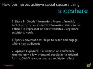 How businesses achieve social success using


        5. Share In-Depth Information: Present ﬁnancial,
        technical, or other in-depth information that can be
        difﬁcult to represent on their websites using more
        traditional tools

        6. Spark conversations: Helps to reach and engage
        whole new audiences

        7. Upscale Exposure: If a webinar or conference
        reached only a few thousand people in it’s original
        format, SlideShare can create a multiplier effect

 Mashable
 