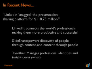 In Recent News...

“LinkedIn ‘snagged’ the presentation-
sharing platform for $118.75 million.”

        LinkedIn: connects the world’s professionals
        making them more productive and successful

        SlideShare: powers discovery of people
        through content, and content through people

        Together: Manages professional identities and
        insights, everywhere

 Mashable
 
