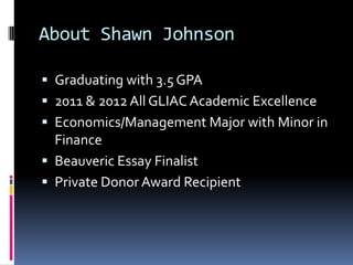 About Shawn Johnson

 Graduating with 3.5 GPA
 2011 & 2012 All GLIAC Academic Excellence
 Economics/Management Major with Minor in
  Finance
 Beauveric Essay Finalist
 Private Donor Award Recipient
 
