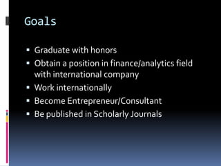 Goals

 Graduate with honors
 Obtain a position in finance/analytics field
  with international company
 Work internationally
 Become Entrepreneur/Consultant
 Be published in Scholarly Journals
 