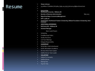    Shawn Johnson

Resume   
         
             325 Willow CT| Midland, MI 48642 | 989-205-4655 | johnsons478@northwood.edu


            EDUCATION
             Northwood University – Midland, MI
            Bachelor of Business Administration                                      May 2013
            Major/Dual Major: Economics/Management
            GPA: 3.48/4.00
            Scholarship/s: Northwood Freedom Scholarship, Midland Foundation Scholarship, Stein
             Endowed
            ADDITIONAL EXPERIENCE
            Roll Arena INC – Midland, MI
            Assistant Manager
                      March 2006-Present
            Scheduling
            Food/Beverage Orders
            Quality Assurance
            Led Team Meetings
            Delegate Responsibility
            LEADERSHIP
            NCAA Men’s Golf at Northwood
            GLIAC All Academic Excellence
            NU Auto Show Team Captain
            Stafford Dinner Team Leader
            VOLUNTEER
            Habitat For Humanity
            Stafford Dinner
            Sharing Tree
            Toys For Tots
 