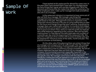 I have worked at this restaurant for almost four years now. In
Sample Of   the years that I have worked there I have seen my manager/owner
            do many things that I agree with and also disagree with. All of the
            decisions and choices that she makes that affect the customers, the
            other employees and I, make up her management style and defines
Work        who she is as a manager.
                   In the restaurant industry it is important to have some sort of
            plan set forth by a manager. My manager uses things like
            management science and forecasting to plan for business and make
            goals based on the plan. Management science is important in the
            restaurant industry because it focuses on using mathematics to plan
            for the future and change things that aren’t working. Everything my
            manager does uses mathematics whether it is trying to find cheaper
            products that are just as good in quality to cut our production cost or
            how to price out certain menu items to make the profit we need per
            item while keeping it appealing to the customer. Also she has been
            marking down in a day planner the daily total sales and numbers of
            customers per day since the beginning of the restaurant’s life. She
            does this in hoping to find a trend in the business to better plan and
            be prepared for more busy times of the week, month and year. This
            practice is known as forecasting.
                   On the other side of the planning there are certain things that
            my manager and company don’t do well enough I feel. My manager
            has not done any sort of strategic management when deciding to
            open a restaurant or how to continue running it smoothly. No sort of
            mission statement has ever been put forth by my manager or
            company. Environmental scanning is especially important in the
            restaurant field to see if there is a market for what you are selling in
            the specific area. My manager came home with this idea from
            Florida for a restaurant and just opened it in a space her father had
            available because that was the easiest way to do it. As far as strategic
            plans and carrying out and maintaining those it simply just doesn’t
            happen at my company. The plans that my manager puts in places
            and carries out are not formulated from SMART goals and because
            of that for the most part are ineffective.
 