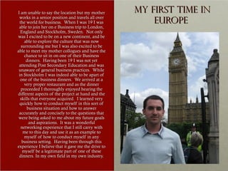 I am unable to say the location but my mother       My first time in
 works in a senior position and travels all over
  the world for business. When I was 19 I was           Europe
 able to join her on e Business trip to London,
  England and Stockholm, Sweden. Not only
was I excited to be on a new continent, and be
     able to explore the culture that was now
   surrounding me but I was also excited to be
able to meet my mother collogues and have the
     chance to sit in on one of their Business
      dinners. Having been 19 I was not yet
 attending Post Secondary Education and was
 unaware of general business practices. While
 in Stockholm I was indeed able to be apart of
  one of the business dinners. We arrived at a
     very proper restaurant and as the dinner
   proceeded I thoroughly enjoyed hearing the
different aspects of the project at hand and the
  skills that everyone acquired. I learned very
 quickly how to conduct myself in this sort of
      business situation and how to answer
 accurately and concisely to the questions that
 were being asked to me about my future goals
       and aspirations. It was a wonderful
   networking experience that I still carry with
    me to this day and use it as an example to
     myself of how to conduct myself in any
   business setting. Having been through this
experience I believe that it gave me the drive to
    myself be a legitimate part of one of these
 dinners. In my own field in my own industry.
 