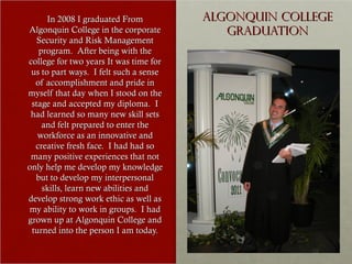 In 2008 I graduated From          Algonquin College
Algonquin College in the corporate         Graduation
   Security and Risk Management
   program. After being with the
college for two years It was time for
 us to part ways. I felt such a sense
  of accomplishment and pride in
myself that day when I stood on the
 stage and accepted my diploma. I
 had learned so many new skill sets
    and felt prepared to enter the
   workforce as an innovative and
  creative fresh face. I had had so
 many positive experiences that not
only help me develop my knowledge
  but to develop my interpersonal
    skills, learn new abilities and
develop strong work ethic as well as
my ability to work in groups. I had
grown up at Algonquin College and
 turned into the person I am today.
 