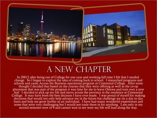 A New Chapter
    In 20012 after being out of College for one year and working full time I felt that I needed
  change. So I began to explore the idea of coming back to school. I researched programs and
 schools and came Across the Business operations program at Centennial College. After some
     thought I decided that based on the courses that they were offering as well as the co-op
placement that was part of the program it was time for me to leave Ottawa and turn over a new
 leaf. I decided to pick up my life and move across the province in the residence at Centennial
College. It may have been the best decision I have ever made. I was proud of myself for making
 decisions that would not only help advance me in the future but challenge me on a day to day
 basis and help me grow further as an individual. I have had many wonderful experiences and
 some that were very challenging but I would not trade them in for anything. I am only in my
      second semester now of 9 and cannot wait to see were my life will lead along the way.
 