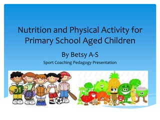 Nutrition and Physical Activity for
 Primary School Aged Children
               By Betsy A-S
       Sport Coaching Pedagogy Presentation
 