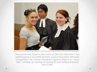 This picture was taken in the courts at Old City Hall when I was
participating in an OJEN (Ontario Justice Education Network)
competition. My school competed against others in a “mock
 trial”. I ended up winning an award for best defence lawyer
                           from OJEN.
 