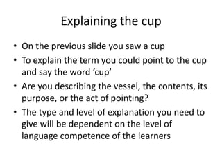 Explaining the cup
• On the previous slide you saw a cup.
• To explain the term you could point to the cup
and say the word ‘cup.’
• Are you describing the vessel, the contents, its
purpose, or the act of pointing?
• The type and level of explanation you need to
give will be dependent on the level of
language competence of the learners.
 