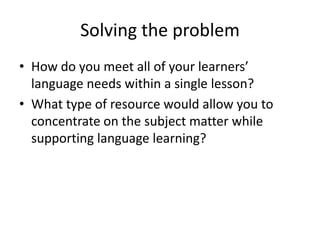Solving the problem
• How do you meet all of your learners’
language needs within a single lesson?
• What type of resource would allow you to
concentrate on the subject matter while
supporting language learning?
 