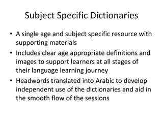 Subject Specific Dictionaries
• A single age and subject specific resource with
supporting materials.
• Includes clear age appropriate definitions and
images to support learners at all stages of
their language learning journey.
• Headwords translated into Arabic to develop
independent use of the dictionaries and aid in
the smooth flow of the sessions.
 