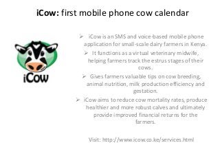 iCow: first mobile phone cow calendar
 iCow is an SMS and voice-based mobile phone
application for small-scale dairy farmers in Kenya.
 It functions as a virtual veterinary midwife,
helping farmers track the estrus stages of their
cows.
 Gives farmers valuable tips on cow breeding,
animal nutrition, milk production efficiency and
gestation.
 iCow aims to reduce cow mortality rates, produce
healthier and more robust calves and ultimately
provide improved financial returns for the
farmers.
Visit: http://www.icow.co.ke/services.html
 