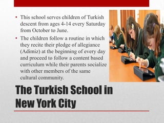 • This school serves children of Turkish
descent from ages 4-14 every Saturday
from October to June.
• The children follow a routine in which
they recite their pledge of allegiance
(Adimiz) at the beginning of every day
and proceed to follow a content based
curriculum while their parents socialize
with other members of the same
cultural community.

The Turkish School in
New York City

 