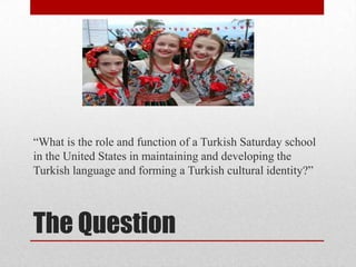 “What is the role and function of a Turkish Saturday school
in the United States in maintaining and developing the
Turkish language and forming a Turkish cultural identity?”

The Question

 