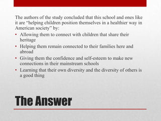 The authors of the study concluded that this school and ones like
it are “helping children position themselves in a healthier way in
American society” by:
• Allowing them to connect with children that share their
heritage
• Helping them remain connected to their families here and
abroad
• Giving them the confidence and self-esteem to make new
connections in their mainstream schools
• Learning that their own diversity and the diversity of others is
a good thing

The Answer

 