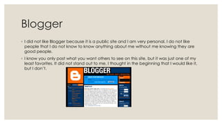 Blogger
◦ I did not like Blogger because it is a public site and I am very personal. I do not like
people that I do not know to know anything about me without me knowing they are
good people.
◦ I know you only post what you want others to see on this site, but it was just one of my
least favorites. It did not stand out to me. I thought in the beginning that I would like it,
but I don’t.

 