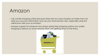 Amazon
◦ I do not like shopping online because there are too many hackers out there that can
steal your account information and use your hard earned cash, especially using the
well-known sites such as Amazon.
◦ Amazon is great for someone who enjoys doing their shopping online, but I prefer
shopping in person so I know exactly what I am getting (most of the time.)

 