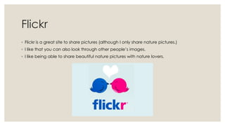 Flickr
◦ Flickr is a great site to share pictures (although I only share nature pictures.)
◦ I like that you can also look through other people’s images.
◦ I like being able to share beautiful nature pictures with nature lovers.

 