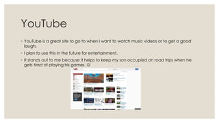 YouTube
◦ YouTube is a great site to go to when I want to watch music videos or to get a good
laugh.
◦ I plan to use this in the future for entertainment.
◦ It stands out to me because it helps to keep my son occupied on road trips when he
gets tired of playing his games. 

 