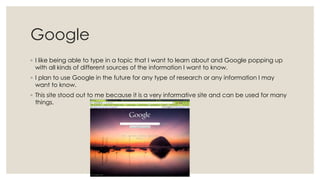 Google
◦ I like being able to type in a topic that I want to learn about and Google popping up
with all kinds of different sources of the information I want to know.
◦ I plan to use Google in the future for any type of research or any information I may
want to know.
◦ This site stood out to me because it is a very informative site and can be used for many
things.

 