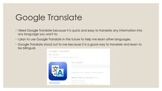 Google Translate
◦ I liked Google Translate because it is quick and easy to translate any information into
any language you want to.
◦ I plan to use Google Translate in the future to help me learn other languages.
◦ Google Translate stood out to me because it is a good way to translate and learn to
be bilingual.

 