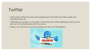 Twitter
◦ I did not like Twitter because some people post every little move they make and
everything they do.
◦ I definitely do not plan to use Twitter in the future and will be deleting my account as
soon as I am officially done with this course.
◦ Twitter is not the kind of social networking site that I am interested in.

 