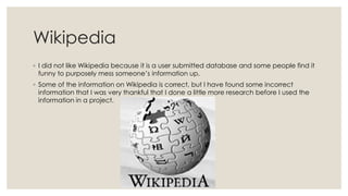 Wikipedia
◦ I did not like Wikipedia because it is a user submitted database and some people find it
funny to purposely mess someone’s information up.
◦ Some of the information on Wikipedia is correct, but I have found some incorrect
information that I was very thankful that I done a little more research before I used the
information in a project.

 