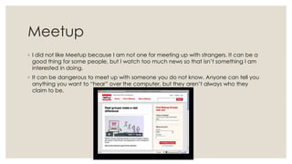 Meetup
◦ I did not like Meetup because I am not one for meeting up with strangers. It can be a
good thing for some people, but I watch too much news so that isn’t something I am
interested in doing.
◦ It can be dangerous to meet up with someone you do not know. Anyone can tell you
anything you want to “hear” over the computer, but they aren’t always who they
claim to be.

 