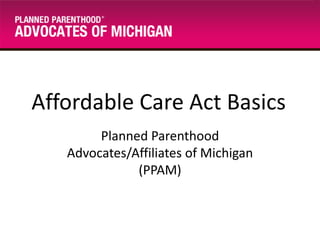 Affordable Care Act Basics
Planned Parenthood
Advocates/Affiliates of Michigan
(PPAM)

 