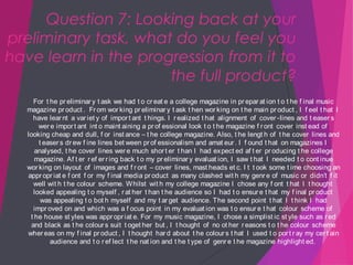 Question 7: Looking back at your
preliminary task, what do you feel you
have learn in the progression from it to
the full product?
For t he pr eliminar y t ask we had t o cr eat e a college magazine in pr epar at ion t o t he f inal music
magazine pr oduct . Fr om wor king pr eliminar y t ask t hen wor king on t he main pr oduct , I f eel t hat I
have lear nt a var iet y of impor t ant t hings. I r ealized t hat alignment of cover -lines and t easer s
wer e impor t ant int o maint aining a pr of essional look t o t he magazine f r ont cover inst ead of
looking cheap and dull, f or inst ance – t he college magazine. Also, t he lengt h of t he cover lines and
t easer s dr ew f ine lines bet ween pr of essionalism and amat eur . I f ound t hat on magazines I
analysed, t he cover lines wer e much shor t er t han I had expect ed af t er pr oducing t he college
magazine. Af t er r ef er r ing back t o my pr eliminar y evaluat ion, I saw t hat I needed t o cont inue
wor king on layout of images and f r ont – cover lines, mast heads et c. I t t ook some t ime choosing an
appr opr iat e f ont f or my f inal media pr oduct as many clashed wit h my genr e of music or didn’t f it
well wit h t he colour scheme. W hilst wit h my college magazine I chose any f ont t hat I t hought
looked appealing t o myself , r at her t han t he audience so I had t o ensur e t hat my f inal pr oduct
was appealing t o bot h myself and my t ar get audience. The second point t hat I t hink I had
impr oved on and which was a f ocus point in my evaluat ion was t o ensur e t hat colour scheme of
t he house st yles was appr opr iat e. For my music magazine, I chose a simplist ic st yle such as r ed
and black as t he colour s suit t oget her but , I t hought of no ot her r easons t o t he colour scheme
wher eas on my f inal pr oduct , I t hought har d about t he colour s t hat I used t o por t r ay my cer t ain
audience and t o r ef lect t he nat ion and t he t ype of genr e t he magazine highlight ed.

 